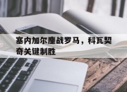 开云官方app入口-包含塞内加尔鏖战罗马，科瓦契奇关键制胜的词条